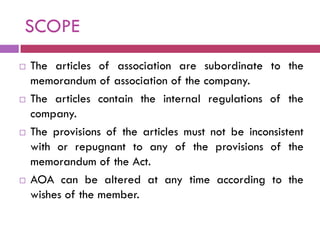 SCOPE
   The articles of association are subordinate to the
    memorandum of association of the company.
   The articles contain the internal regulations of the
    company.
   The provisions of the articles must not be inconsistent
    with or repugnant to any of the provisions of the
    memorandum of the Act.
   AOA can be altered at any time according to the
    wishes of the member.
 