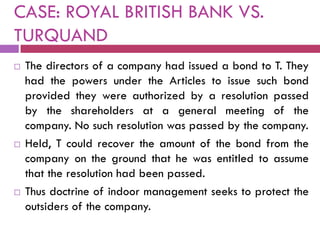 CASE: ROYAL BRITISH BANK VS.
TURQUAND
   The directors of a company had issued a bond to T. They
    had the powers under the Articles to issue such bond
    provided they were authorized by a resolution passed
    by the shareholders at a general meeting of the
    company. No such resolution was passed by the company.
   Held, T could recover the amount of the bond from the
    company on the ground that he was entitled to assume
    that the resolution had been passed.
   Thus doctrine of indoor management seeks to protect the
    outsiders of the company.
 