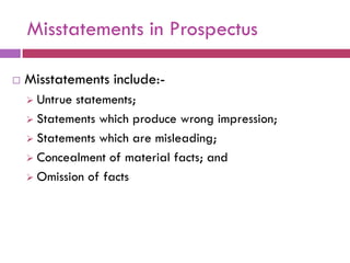 Misstatements in Prospectus

   Misstatements include:-
     Untrue statements;
     Statements which produce wrong impression;

     Statements which are misleading;

     Concealment of material facts; and

     Omission of facts
 