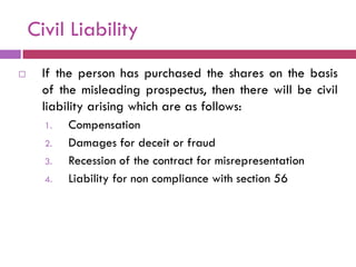 Civil Liability
    If the person has purchased the shares on the basis
     of the misleading prospectus, then there will be civil
     liability arising which are as follows:
      1.   Compensation
      2.   Damages for deceit or fraud
      3.   Recession of the contract for misrepresentation
      4.   Liability for non compliance with section 56
 