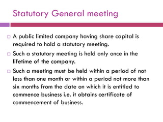 Statutory General meeting

   A public limited company having share capital is
    required to hold a statutory meeting.
   Such a statutory meeting is held only once in the
    lifetime of the company.
   Such a meeting must be held within a period of not
    less than one month or within a period not more than
    six months from the date on which it is entitled to
    commence business i.e. it obtains certificate of
    commencement of business.
 