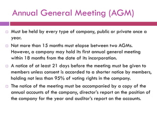 Annual General Meeting (AGM)
   Must be held by every type of company, public or private once a
    year.
   Not more than 15 months must elapse between two AGMs.
    However, a company may hold its first annual general meeting
    within 18 months from the date of its incorporation.
   A notice of at least 21 days before the meeting must be given to
    members unless consent is accorded to a shorter notice by members,
    holding not less than 95% of voting rights in the company.
   The notice of the meeting must be accompanied by a copy of the
    annual accounts of the company, director‟s report on the position of
    the company for the year and auditor‟s report on the accounts.
 