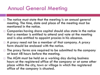Annual General Meeting
   The notice must state that the meeting is an annual general
    meeting. The time, date and place of the meeting must be
    mentioned in the notice.
   Companies having share capital should also state in the notice
    that a member is entitled to attend and vote at the meeting
    and is also entitled to appoint proxies in his absence.
   A proxy need not be a member of that company. A proxy
    form should be enclosed with the notice.
   The proxy forms are required to be submitted to the company
    at least 48 hours before the meeting.
   The AGM must be held on a working day during business
    hours at the registered office of the company or at some other
    place within the city, town or village in which the registered
    office of the company is situated.
 