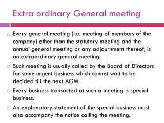 Extra ordinary General meeting
   Every general meeting (i.e. meeting of members of the
    company) other than the statutory meeting and the
    annual general meeting or any adjournment thereof, is
    an extraordinary general meeting.
   Such meeting is usually called by the Board of Directors
    for some urgent business which cannot wait to be
    decided till the next AGM.
   Every business transacted at such a meeting is special
    business.
   An explanatory statement of the special business must
    also accompany the notice calling the meeting.
 