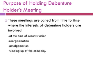 Purpose of Holding Debenture
Holder‟s Meeting
   These meetings are called from time to time
    where the interests of debenture holders are
    involved
    -at the time of reconstruction
    -reorganization
    -amalgamation
    -winding up of the company.
 