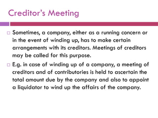 Creditor‟s Meeting
   Sometimes, a company, either as a running concern or
    in the event of winding up, has to make certain
    arrangements with its creditors. Meetings of creditors
    may be called for this purpose.
   E.g. in case of winding up of a company, a meeting of
    creditors and of contributories is held to ascertain the
    total amount due by the company and also to appoint
    a liquidator to wind up the affairs of the company.
 