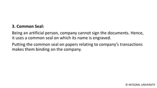 © INTEGRAL UNIVERSITY
3. Common Seal:
Being an artificial person, company cannot sign the documents. Hence,
it uses a common seal on which its name is engraved.
Putting the common seal on papers relating to company’s transactions
makes them binding on the company.
 