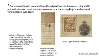 © INTEGRAL UNIVERSITY
*Common seal is used to authenticate the originality of the document. Using seal to
authenticate a document has been a common practice among kings, merchants and
various leaders even today.
• A tughra (Ottoman Turkish:
‫,طغرا‬ romanized: tuğrâ) is a
calligraphic monogram, seal
or signature of a sultan that
was affixed to all official
documents and
correspondence
Official Tughra of Mughaal Empire
A farman issued by
Emporer Shah Alam II
containing a Tughra for
authenticity of the
 