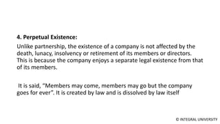 © INTEGRAL UNIVERSITY
4. Perpetual Existence:
Unlike partnership, the existence of a company is not affected by the
death, lunacy, insolvency or retirement of its members or directors.
This is because the company enjoys a separate legal existence from that
of its members.
It is said, “Members may come, members may go but the company
goes for ever”. It is created by law and is dissolved by law itself
 