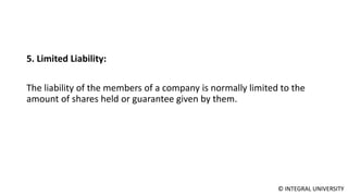 © INTEGRAL UNIVERSITY
5. Limited Liability:
The liability of the members of a company is normally limited to the
amount of shares held or guarantee given by them.
 