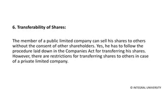 © INTEGRAL UNIVERSITY
6. Transferability of Shares:
The member of a public limited company can sell his shares to others
without the consent of other shareholders. Yes, he has to follow the
procedure laid down in the Companies Act for transferring his shares.
However, there are restrictions for transferring shares to others in case
of a private limited company.
 