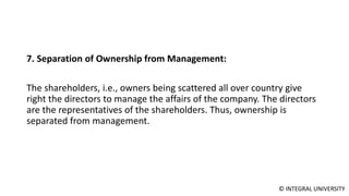 © INTEGRAL UNIVERSITY
7. Separation of Ownership from Management:
The shareholders, i.e., owners being scattered all over country give
right the directors to manage the affairs of the company. The directors
are the representatives of the shareholders. Thus, ownership is
separated from management.
 