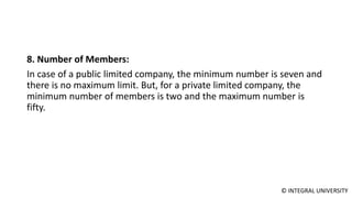 © INTEGRAL UNIVERSITY
8. Number of Members:
In case of a public limited company, the minimum number is seven and
there is no maximum limit. But, for a private limited company, the
minimum number of members is two and the maximum number is
fifty.
 