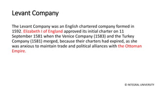 © INTEGRAL UNIVERSITY
Levant Company
The Levant Company was an English chartered company formed in
1592. Elizabeth I of England approved its initial charter on 11
September 1581 when the Venice Company (1583) and the Turkey
Company (1581) merged, because their charters had expired, as she
was anxious to maintain trade and political alliances with the Ottoman
Empire.
 