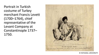 © INTEGRAL UNIVERSITY
Portrait in Turkish
costume of Turkey
merchant Francis Levett
(1700–1764), chief
representative of the
Levant Company at
Constantinople 1737–
1750.
 