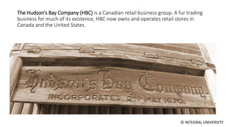 © INTEGRAL UNIVERSITY
The Hudson's Bay Company (HBC) is a Canadian retail business group. A fur trading
business for much of its existence, HBC now owns and operates retail stores in
Canada and the United States.
 