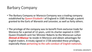 © INTEGRAL UNIVERSITY
Barbary Company
• The Barbary Company or Marocco Company was a trading company
established by Queen Elizabeth I of England in 1585 through a patent
granted to the Earls of Warwick and Leicester, as well as forty others.
• The privilege of the company was to benefit from exclusive trade for
Morocco for a period of 12 years, until its charter expired in 1597.
Queen Elizabeth sent her Minister Roberts to the Moroccan sultan
Ahmad al-Mansur to reside in Morocco and obtain advantages for
English traders. A treaty signed in 1728 extended these privileges,
especially those pertaining to the safe-conduct of English nationals.
 