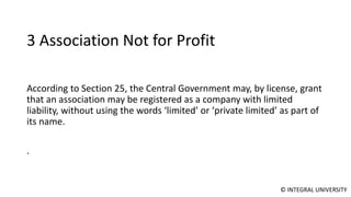 © INTEGRAL UNIVERSITY
3 Association Not for Profit
According to Section 25, the Central Government may, by license, grant
that an association may be registered as a company with limited
liability, without using the words ‘limited’ or ‘private limited’ as part of
its name.
.
 