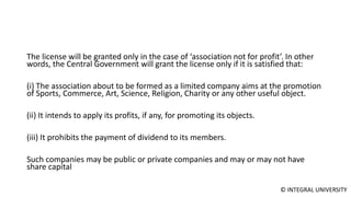 © INTEGRAL UNIVERSITY
The license will be granted only in the case of ‘association not for profit’. In other
words, the Central Government will grant the license only if it is satisfied that:
(i) The association about to be formed as a limited company aims at the promotion
of Sports, Commerce, Art, Science, Religion, Charity or any other useful object.
(ii) It intends to apply its profits, if any, for promoting its objects.
(iii) It prohibits the payment of dividend to its members.
Such companies may be public or private companies and may or may not have
share capital
 