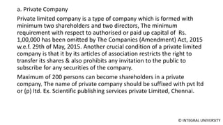 © INTEGRAL UNIVERSITY
a. Private Company
Private limited company is a type of company which is formed with
minimum two shareholders and two directors, The minimum
requirement with respect to authorised or paid up capital of Rs.
1,00,000 has been omitted by The Companies (Amendment) Act, 2015
w.e.f. 29th of May, 2015. Another crucial condition of a private limited
company is that it by its articles of association restricts the right to
transfer its shares & also prohibits any invitation to the public to
subscribe for any securities of the company.
Maximum of 200 persons can become shareholders in a private
company. The name of private company should be suffixed with pvt ltd
or (p) ltd. Ex. Scientific publishing services private Limited, Chennai.
 