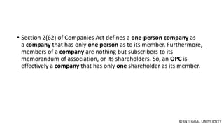 © INTEGRAL UNIVERSITY
• Section 2(62) of Companies Act defines a one-person company as
a company that has only one person as to its member. Furthermore,
members of a company are nothing but subscribers to its
memorandum of association, or its shareholders. So, an OPC is
effectively a company that has only one shareholder as its member.
 