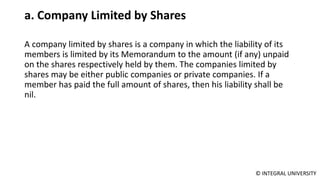 © INTEGRAL UNIVERSITY
a. Company Limited by Shares
A company limited by shares is a company in which the liability of its
members is limited by its Memorandum to the amount (if any) unpaid
on the shares respectively held by them. The companies limited by
shares may be either public companies or private companies. If a
member has paid the full amount of shares, then his liability shall be
nil.
 