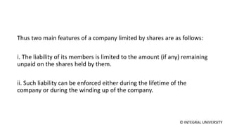 © INTEGRAL UNIVERSITY
Thus two main features of a company limited by shares are as follows:
i. The liability of its members is limited to the amount (if any) remaining
unpaid on the shares held by them.
ii. Such liability can be enforced either during the lifetime of the
company or during the winding up of the company.
 