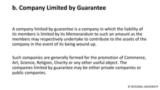 © INTEGRAL UNIVERSITY
b. Company Limited by Guarantee
A company limited by guarantee is a company in which the liability of
its members is limited by its Memorandum to such an amount as the
members may respectively undertake to contribute to the assets of the
company in the event of its being wound up.
Such companies are generally formed for the promotion of Commerce,
Art, Science, Religion, Charity or any other useful object. The
companies limited by guarantee may be either private companies or
public companies.
 