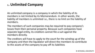 © INTEGRAL UNIVERSITY
c. Unlimited Company
An unlimited company is a company in which the liability of its
members is not limited by its Memorandum. In other words, the
liability of members is unlimited i.e., there is no limit on the liability of
members.
The members of such companies may be required to pay company’s
losses from their personal property. Because such companies have
separate legal entity, its creditors cannot file a suit against the
members directly.
The creditors will have to apply to the court for the winding up of the
company and then the liquidator will direct the members to contribute
to the assets of the company to pay off its liabilities
 