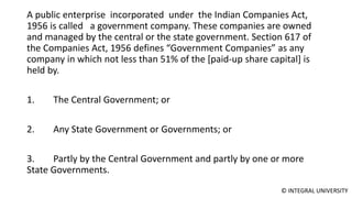 © INTEGRAL UNIVERSITY
A public enterprise incorporated under the Indian Companies Act,
1956 is called a government company. These companies are owned
and managed by the central or the state government. Section 617 of
the Companies Act, 1956 defines “Government Companies” as any
company in which not less than 51% of the [paid-up share capital] is
held by.
1. The Central Government; or
2. Any State Government or Governments; or
3. Partly by the Central Government and partly by one or more
State Governments.
 