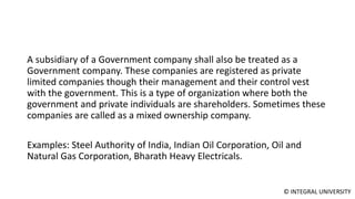 © INTEGRAL UNIVERSITY
A subsidiary of a Government company shall also be treated as a
Government company. These companies are registered as private
limited companies though their management and their control vest
with the government. This is a type of organization where both the
government and private individuals are shareholders. Sometimes these
companies are called as a mixed ownership company.
Examples: Steel Authority of India, Indian Oil Corporation, Oil and
Natural Gas Corporation, Bharath Heavy Electricals.
 