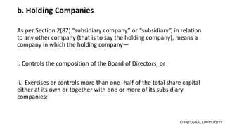 © INTEGRAL UNIVERSITY
b. Holding Companies
As per Section 2(87) “subsidiary company” or “subsidiary”, in relation
to any other company (that is to say the holding company), means a
company in which the holding company—
i. Controls the composition of the Board of Directors; or
ii. Exercises or controls more than one- half of the total share capital
either at its own or together with one or more of its subsidiary
companies:
 