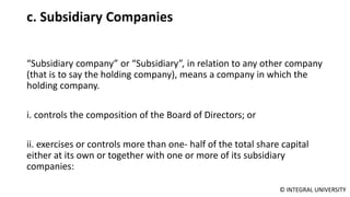 © INTEGRAL UNIVERSITY
c. Subsidiary Companies
“Subsidiary company” or “Subsidiary”, in relation to any other company
(that is to say the holding company), means a company in which the
holding company.
i. controls the composition of the Board of Directors; or
ii. exercises or controls more than one- half of the total share capital
either at its own or together with one or more of its subsidiary
companies:
 