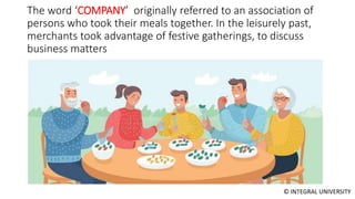 © INTEGRAL UNIVERSITY
The word ‘COMPANY’ originally referred to an association of
persons who took their meals together. In the leisurely past,
merchants took advantage of festive gatherings, to discuss
business matters
 
