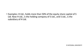 © INTEGRAL UNIVERSITY
• Examples: H Ltd., holds more than 50% of the equity share capital of S
Ltd. Now H Ltd., is the holding company of S Ltd., and S Ltd., is the
subsidiary of H Ltd.
 