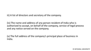 © INTEGRAL UNIVERSITY
iii) A list of directors and secretary of the company.
(iv) The name and address of any person resident of India who is
authorised to accept, on behalf of the company, service of legal process
and any notice served on the company.
(v) The full address of the company’s principal place of business in
India.
 