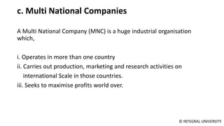 © INTEGRAL UNIVERSITY
c. Multi National Companies
A Multi National Company (MNC) is a huge industrial organisation
which,
i. Operates in more than one country
ii. Carries out production, marketing and research activities on
international Scale in those countries.
iii. Seeks to maximise profits world over.
 