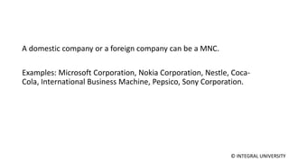 © INTEGRAL UNIVERSITY
A domestic company or a foreign company can be a MNC.
Examples: Microsoft Corporation, Nokia Corporation, Nestle, Coca-
Cola, International Business Machine, Pepsico, Sony Corporation.
 