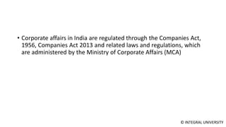 © INTEGRAL UNIVERSITY
• Corporate affairs in India are regulated through the Companies Act,
1956, Companies Act 2013 and related laws and regulations, which
are administered by the Ministry of Corporate Affairs (MCA)
 