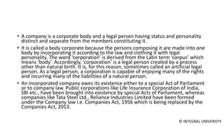 © INTEGRAL UNIVERSITY
• A company is a corporate body and a legal person having status and personality
distinct and separate from the members constituting it.
• It is called a body corporate because the persons composing it are made into one
body by incorporating it according to the law and clothing it with legal
personality. The word ‘corporation’ is derived from the Latin term ‘corpus’ which
means ‘body’. Accordingly, ‘corporation’ is a legal person created by a process
other than natural birth. It is, for this reason, sometimes called an artificial legal
person. As a legal person, a corporation is capable of enjoying many of the rights
and incurring many of the liabilities of a natural person.
• An incorporated company owes its existence either to a special Act of Parliament
or to company law. Public corporations like Life Insurance Corporation of India,
SBI etc., have been brought into existence by special Acts of Parliament, whereas
companies like Tata Steel Ltd., Reliance Industries Limited have been formed
under the Company law i.e. Companies Act, 1956 which is being replaced by the
Companies Act, 2013.
 