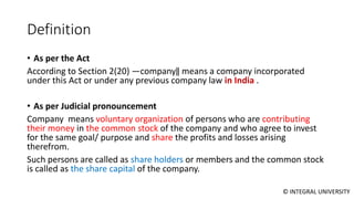 © INTEGRAL UNIVERSITY
Definition
• As per the Act
According to Section 2(20) ―company‖ means a company incorporated
under this Act or under any previous company law in India .
• As per Judicial pronouncement
Company means voluntary organization of persons who are contributing
their money in the common stock of the company and who agree to invest
for the same goal/ purpose and share the profits and losses arising
therefrom.
Such persons are called as share holders or members and the common stock
is called as the share capital of the company.
 
