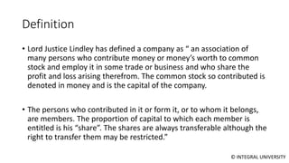 © INTEGRAL UNIVERSITY
Definition
• Lord Justice Lindley has defined a company as “ an association of
many persons who contribute money or money’s worth to common
stock and employ it in some trade or business and who share the
profit and loss arising therefrom. The common stock so contributed is
denoted in money and is the capital of the company.
• The persons who contributed in it or form it, or to whom it belongs,
are members. The proportion of capital to which each member is
entitled is his “share”. The shares are always transferable although the
right to transfer them may be restricted.”
 