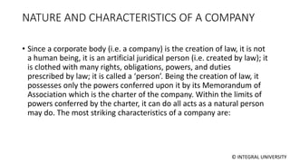 © INTEGRAL UNIVERSITY
NATURE AND CHARACTERISTICS OF A COMPANY
• Since a corporate body (i.e. a company) is the creation of law, it is not
a human being, it is an artificial juridical person (i.e. created by law); it
is clothed with many rights, obligations, powers, and duties
prescribed by law; it is called a ‘person’. Being the creation of law, it
possesses only the powers conferred upon it by its Memorandum of
Association which is the charter of the company. Within the limits of
powers conferred by the charter, it can do all acts as a natural person
may do. The most striking characteristics of a company are:
 