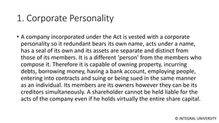 © INTEGRAL UNIVERSITY
1. Corporate Personality
• A company incorporated under the Act is vested with a corporate
personality so it redundant bears its own name, acts under a name,
has a seal of its own and its assets are separate and distinct from
those of its members. It is a different ‘person’ from the members who
compose it. Therefore it is capable of owning property, incurring
debts, borrowing money, having a bank account, employing people,
entering into contracts and suing or being sued in the same manner
as an individual. Its members are its owners however they can be its
creditors simultaneously. A shareholder cannot be held liable for the
acts of the company even if he holds virtually the entire share capital.
 