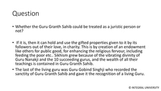 © INTEGRAL UNIVERSITY
Question
• Whether the Guru Granth Sahib could be treated as a juristic person or
not?
• If it is, then it can hold and use the gifted properties given to it by its
followers out of their love, in charity. This is by creation of an endowment
like others for public good, for enhancing the religious fervour, including
feeding the poor etc.. Sikhism grew because of the vibrating divinity of
Guru Nanakji and the 10 succeeding gurus, and the wealth of all their
teachings is contained in Guru Granth Sahib.
• The last of the living guru was Guru Gobind Singhji who recorded the
sanctity of Guru Granth Sahib and gave it the recognition of a living Guru.
 