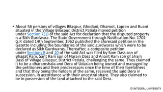 © INTEGRAL UNIVERSITY
• About 56 persons of villages Bilaspur, Ghodani, Dhamot, Lapran and Buani
situated in the Village Bilaspur, District Patiala moved petition
under Section 7(1) of the said Act for declartion that the disputed property
is a Sikh Gurdwara. The State Government through Notification No. 1702
G.P. dated 14th September, 1962 published the aforesaid petition in the
Gazette including the boundaries of the said gurdwaras which were to be
declared as Sikh Gurdwaras. Thereafter, a composite petition
under Sections 8 and 10 of the said Act was filed by Som Dass son of
Bhagat Ram, Sant Ram son of Narain Dass and Anant Ram son of Sham
Dass of Village Bilaspur, District Patiala, challenging the same. They claimed
it to be a dharamshala and Dera of Udasian being owned and managed by
the petitioners and their predecessors since the time of their forefathers
and that they being the holders of the same, received the said Dera in
succession, in accordance with their ancestral share. They also claimed to
be in possession of the land attached to the said Dera.
 