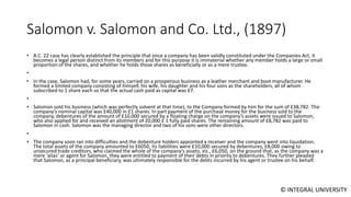 © INTEGRAL UNIVERSITY
Salomon v. Salomon and Co. Ltd., (1897)
• A.C. 22 case has clearly established the principle that once a company has been validly constituted under the Companies Act, it
becomes a legal person distinct from its members and for this purpose it is immaterial whether any member holds a large or small
proportion of the shares, and whether he holds those shares as beneficially or as a mere trustee.
•
• In the case, Salomon had, for some years, carried on a prosperous business as a leather merchant and boot manufacturer. He
formed a limited company consisting of himself, his wife, his daughter and his four sons as the shareholders, all of whom
subscribed to 1 share each so that the actual cash paid as capital was £7.
•
• Salomon sold his business (which was perfectly solvent at that time), to the Company formed by him for the sum of £38,782. The
company’s nominal capital was £40,000 in £1 shares. In part payment of the purchase money for the business sold to the
company, debentures of the amount of £10,000 secured by a floating charge on the company’s assets were issued to Salomon,
who also applied for and received an allotment of 20,000 £ 1 fully paid shares. The remaining amount of £8,782 was paid to
Salomon in cash. Salomon was the managing director and two of his sons were other directors.
•
• The company soon ran into difficulties and the debenture holders appointed a receiver and the company went into liquidation.
The total assets of the company amounted to £6050, its liabilities were £10,000 secured by debentures, £8,000 owing to
unsecured trade creditors, who claimed the whole of the company’s assets, viz., £6,050, on the ground that, as the company was a
mere ‘alias’ or agent for Salomon, they were entitled to payment of their debts in priority to debentures. They further pleaded
that Salomon, as a principal beneficiary, was ultimately responsible for the debts incurred by his agent or trustee on his behalf.
 