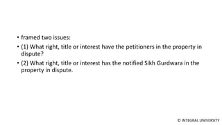 © INTEGRAL UNIVERSITY
• framed two issues:
• (1) What right, title or interest have the petitioners in the property in
dispute?
• (2) What right, title or interest has the notified Sikh Gurdwara in the
property in dispute.
 