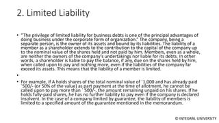 © INTEGRAL UNIVERSITY
2. Limited Liability
• “The privilege of limited liability for business debts is one of the principal advantages of
doing business under the corporate form of organization.” The company, being a
separate person, is the owner of its assets and bound by its liabilities. The liability of a
member as a shareholder extends to the contribution to the capital of the company up
to the nominal value of the shares held and not paid by him. Members, even as a whole,
are neither the owners of the company’s undertakings nor liable for its debts. In other
words, a shareholder is liable to pay the balance, if any, due on the shares held by him,
when called upon to pay and nothing more, even if the liabilities of the company far
exceed its assets. This means that the liability of a member is limited.
•
• For example, if A holds shares of the total nominal value of `1,000 and has already paid
`500/- (or 50% of the value) as part payment at the time of allotment, he cannot be
called upon to pay more than ` 500/-, the amount remaining unpaid on his shares. If he
holds fully-paid shares, he has no further liability to pay even if the company is declared
insolvent. In the case of a company limited by guarantee, the liability of members is
limited to a specified amount of the guarantee mentioned in the memorandum.
 