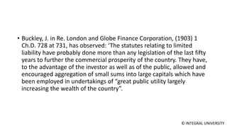 © INTEGRAL UNIVERSITY
• Buckley, J. in Re. London and Globe Finance Corporation, (1903) 1
Ch.D. 728 at 731, has observed: ‘The statutes relating to limited
liability have probably done more than any legislation of the last fifty
years to further the commercial prosperity of the country. They have,
to the advantage of the investor as well as of the public, allowed and
encouraged aggregation of small sums into large capitals which have
been employed in undertakings of “great public utility largely
increasing the wealth of the country”.
 